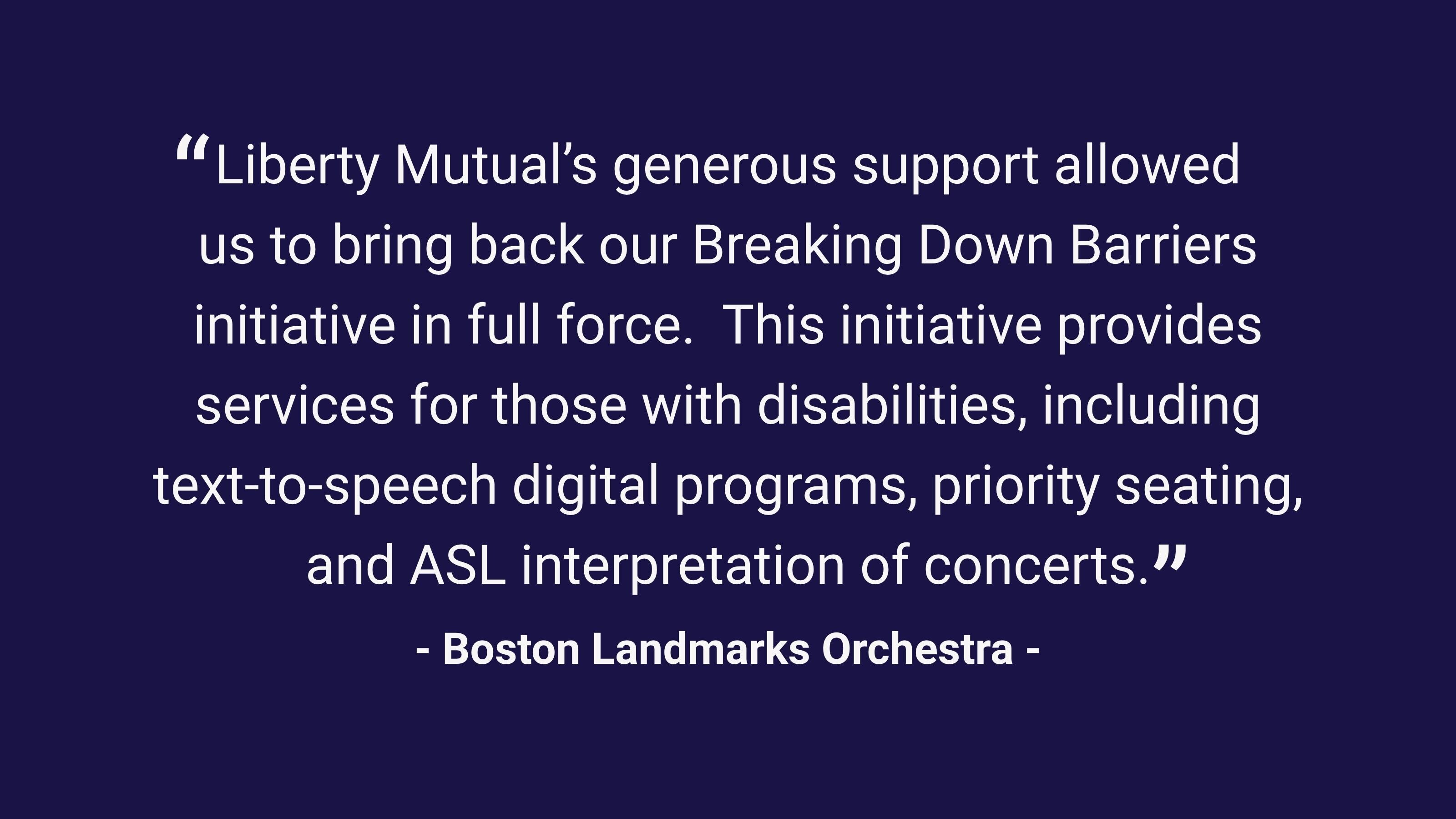 (slide 1 of 4) “Liberty Mutual’s generous support allowed us to bring back our Breaking Down Barriers initiative in full force.  This initiative provides services for those with disabilities, including text-to-speech digital programs, priority seating, and ASL interpretation of concerts.”  – Boston Landmarks Orchestra .