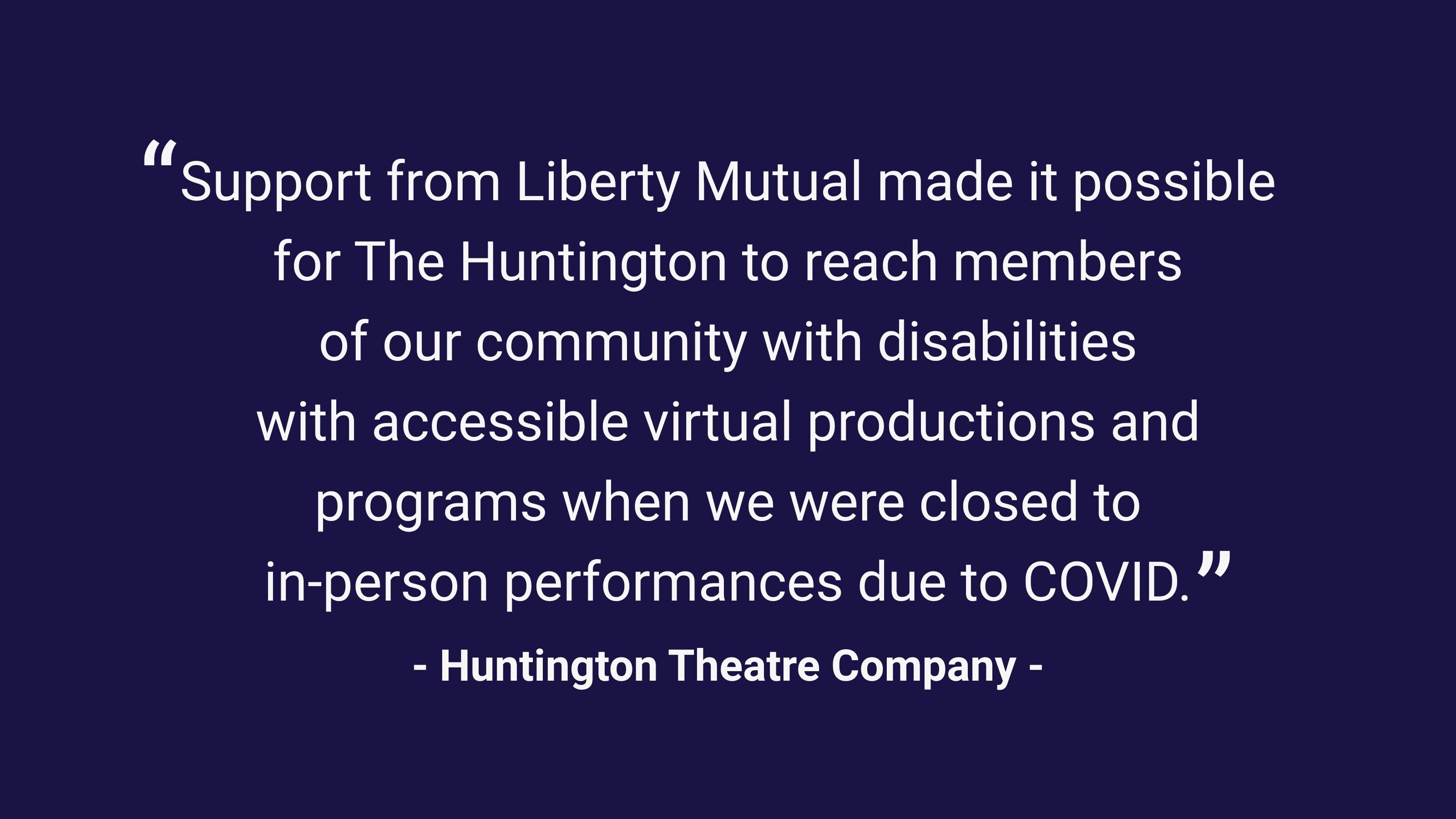 (slide 2 of 4) “Support from Liberty Mutual made it possible for The Huntington to reach members of our community with disabilities with accessible virtual productions and programs when we were closed to in-person performances due to COVID.”  –Huntington Theatre Company .