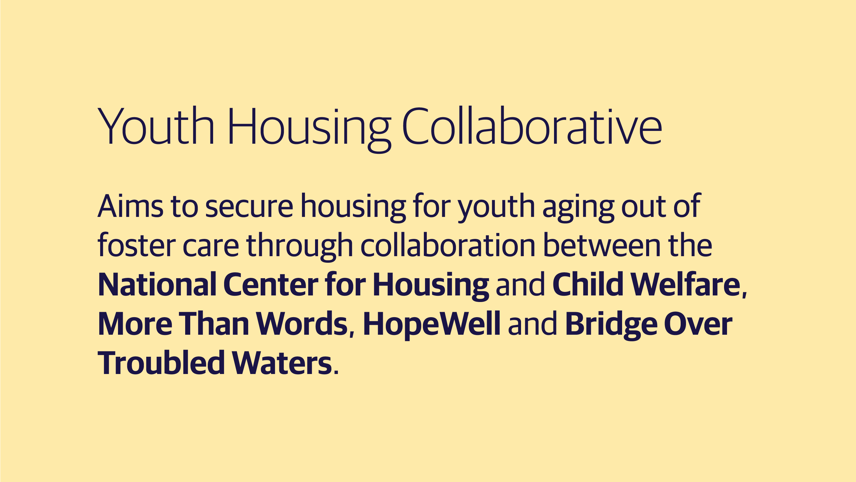(slide 1 of 3) Youth Housing Collaborative: Aims to secure housing for youth aging out of foster care through collaboration between the National Center for Housing and Child Welfare, More Than Words, HopeWell and Bridge Over Troubled Waters. .