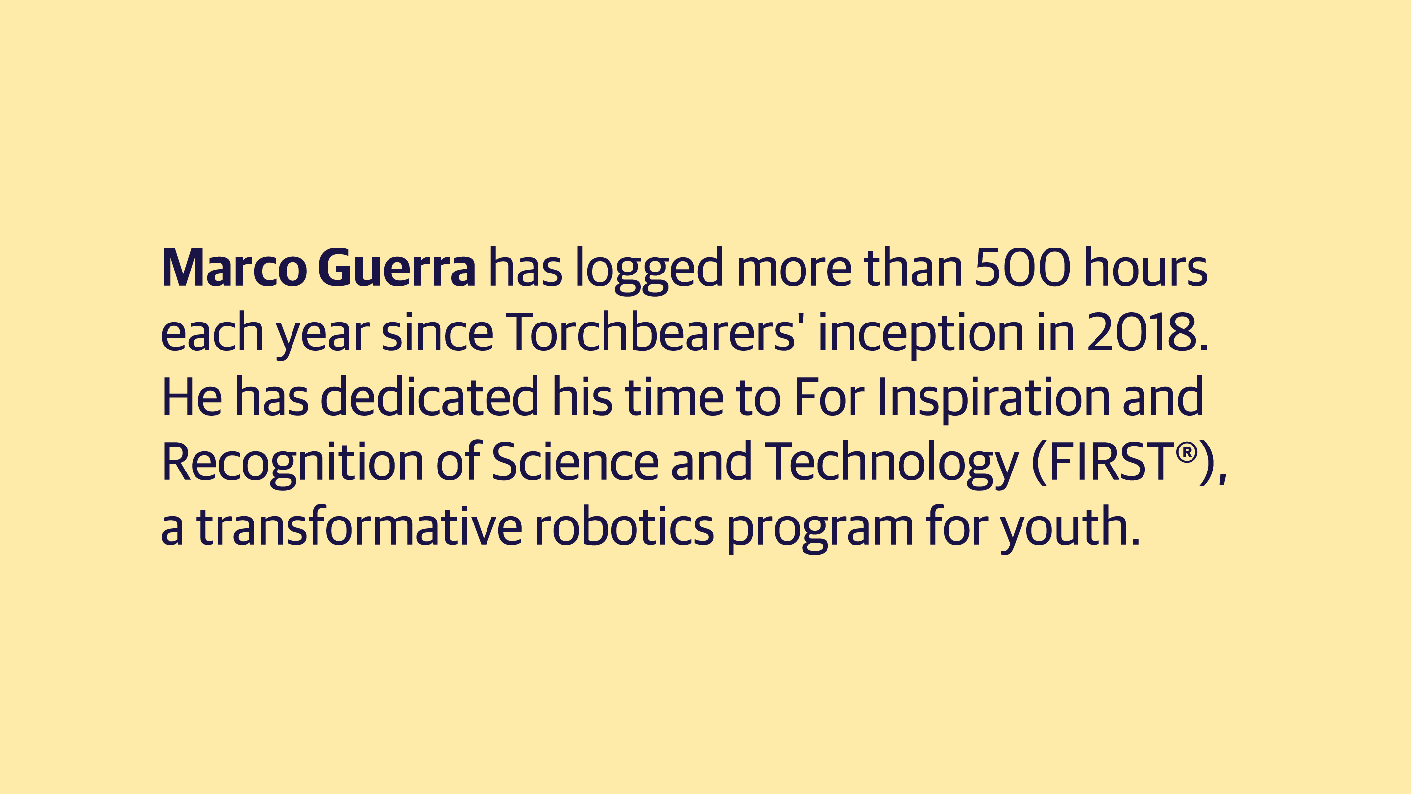 (slide 7 of 8) Marco Guerra has logged more than 500 hours each year since Torchbearers' inception in 2018. He has dedicated his time to For Inspiration and Recognition of Science and Technology (FIRST®), a transformative robotics program for youth. .